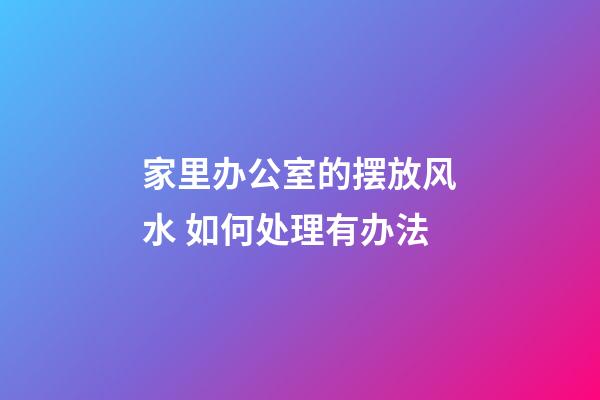 家里办公室的摆放风水 如何处理有办法